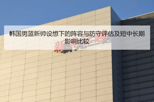 韩国男篮新帅设想下的阵容与防守评估及短中长期影响比较